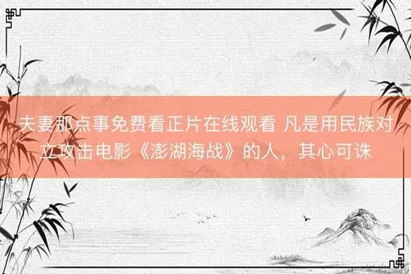 夫妻那点事免费看正片在线观看 凡是用民族对立攻击电影《澎湖海战》的人,其心可诛