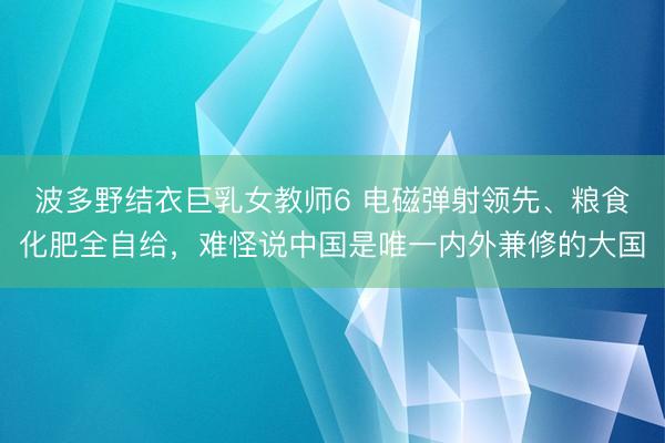 波多野结衣巨乳女教师6 电磁弹射领先、粮食化肥全自给，难怪说中国是唯一内外兼修的大国