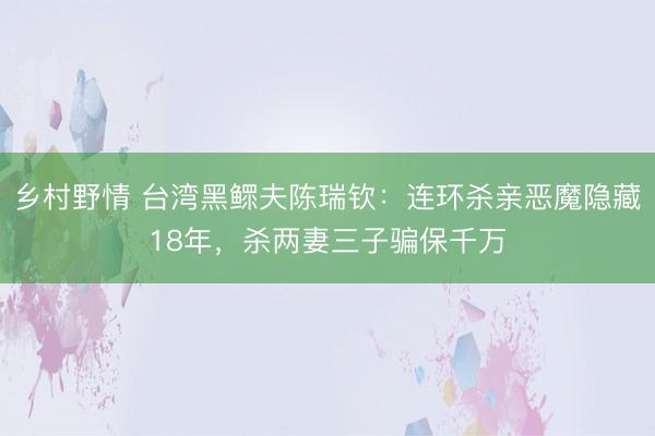 乡村野情 台湾黑鳏夫陈瑞钦：连环杀亲恶魔隐藏18年，杀两妻三子骗保千万