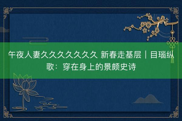 午夜人妻久久久久久久久 新春走基层｜目瑙纵歌：穿在身上的景颇史诗
