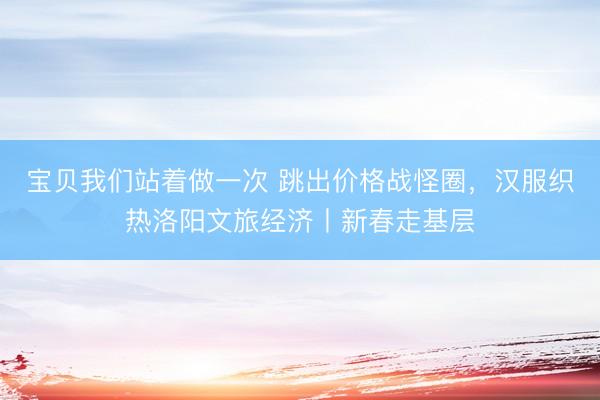 宝贝我们站着做一次 跳出价格战怪圈，汉服织热洛阳文旅经济丨新春走基层
