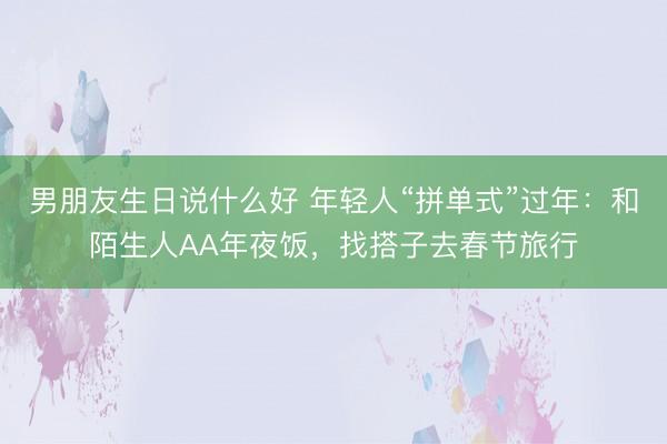 男朋友生日说什么好 年轻人“拼单式”过年：和陌生人AA年夜饭，找搭子去春节旅行