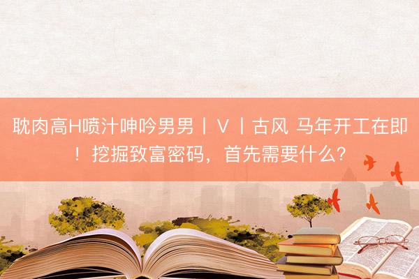 耽肉高H喷汁呻吟男男丨Ⅴ丨古风 马年开工在即！挖掘致富密码，首先需要什么？