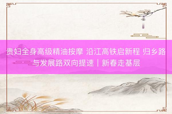 贵妇全身高级精油按摩 沿江高铁启新程 归乡路与发展路双向提速｜新春走基层