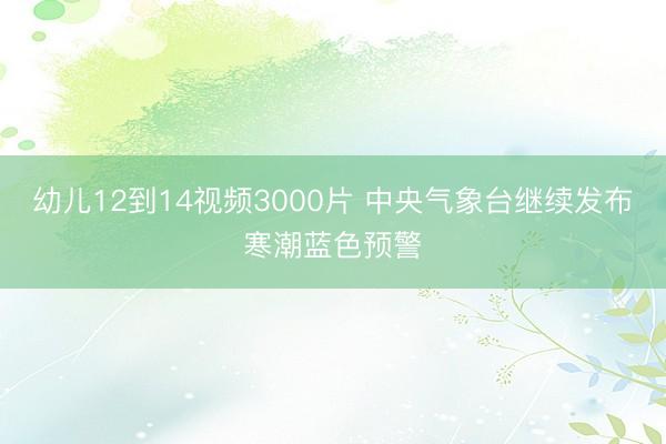 幼儿12到14视频3000片 中央气象台继续发布寒潮蓝色预警