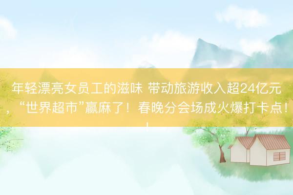 年轻漂亮女员工的滋味 带动旅游收入超24亿元，“世界超市”赢麻了！春晚分会场成火爆打卡点！