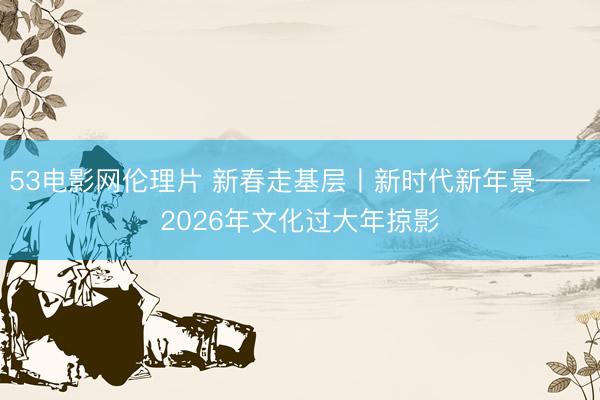 53电影网伦理片 新春走基层丨新时代新年景——2026年文化过大年掠影