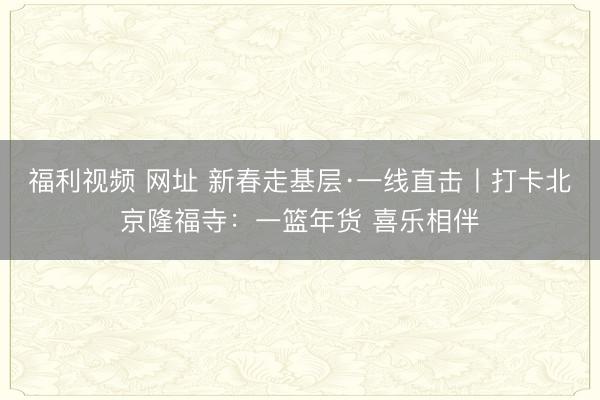 福利视频 网址 新春走基层·一线直击丨打卡北京隆福寺：一篮年货 喜乐相伴
