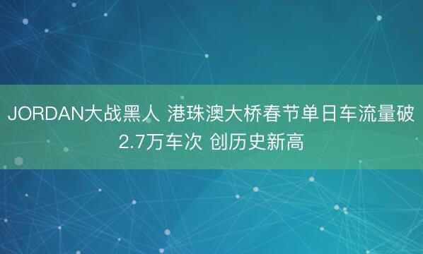 JORDAN大战黑人 港珠澳大桥春节单日车流量破2.7万车次 创历史新高