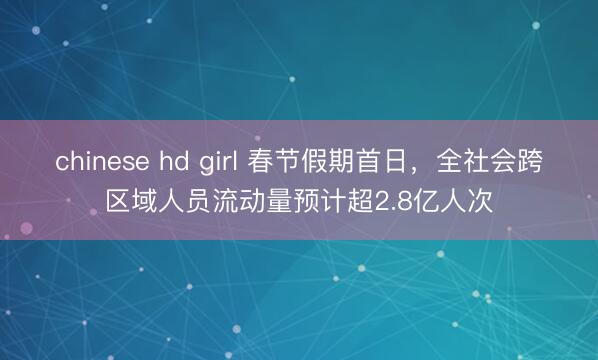 chinese hd girl 春节假期首日,全社会跨区域人员流动量预计超2.8亿人次