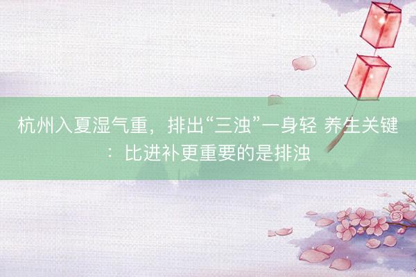 杭州入夏湿气重,排出“三浊”一身轻 养生关键:比进补更重要的是排浊