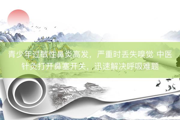 青少年过敏性鼻炎高发，严重时丢失嗅觉 中医针灸打开鼻塞开关，迅速解决呼吸难题