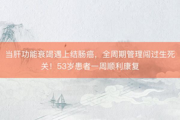 当肝功能衰竭遇上结肠癌，全周期管理闯过生死关！53岁患者一周顺利康复