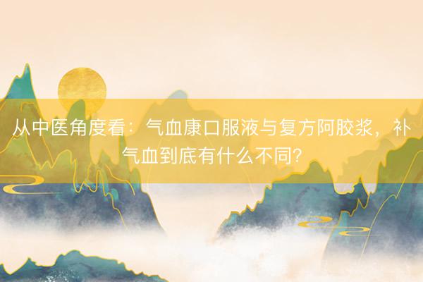 从中医角度看：气血康口服液与复方阿胶浆，补气血到底有什么不同？