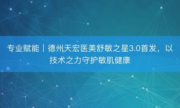 专业赋能｜德州天宏医美舒敏之星3.0首发，以技术之力守护敏肌健康