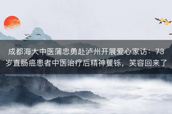 成都海大中医蒲忠勇赴泸州开展爱心家访：73岁直肠癌患者中医治疗后精神矍铄，笑容回来了