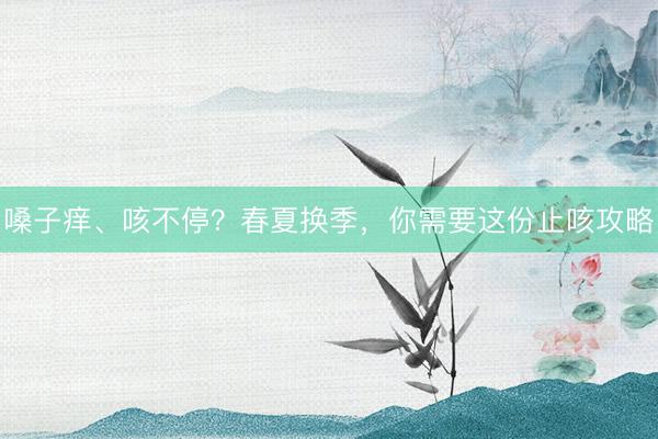 嗓子痒、咳不停？春夏换季，你需要这份止咳攻略