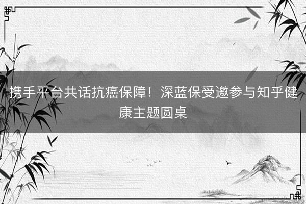 携手平台共话抗癌保障！深蓝保受邀参与知乎健康主题圆桌
