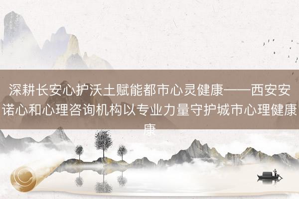 深耕长安心护沃土赋能都市心灵健康——西安安诺心和心理咨询机构以专业力量守护城市心理健康