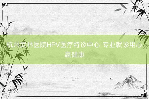 杭州武林医院HPV医疗特诊中心 专业就诊用心赢健康