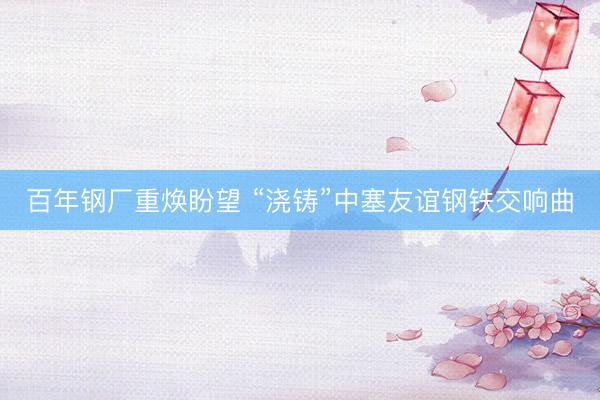 百年钢厂重焕盼望 “浇铸”中塞友谊钢铁交响曲