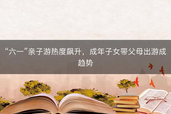 “六一”亲子游热度飙升，成年子女带父母出游成趋势