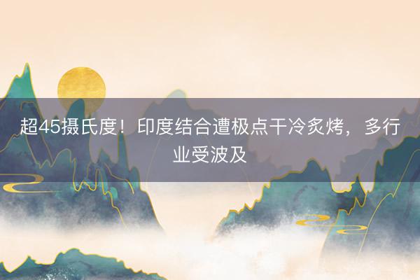 超45摄氏度！印度结合遭极点干冷炙烤，多行业受波及