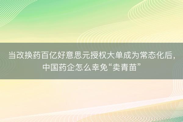 当改换药百亿好意思元授权大单成为常态化后，中国药企怎么幸免“卖青苗”