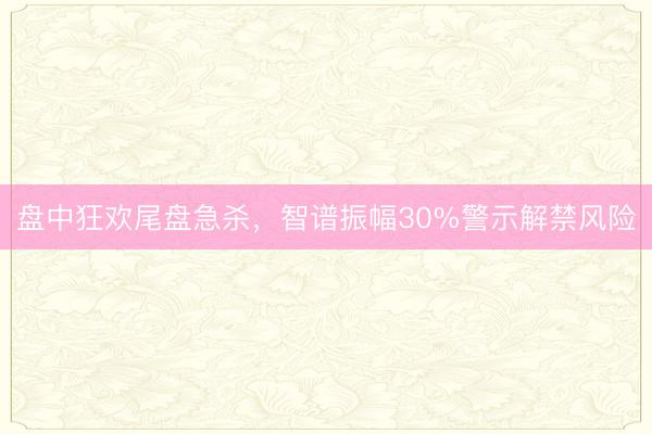盘中狂欢尾盘急杀,智谱振幅30%警示解禁风险