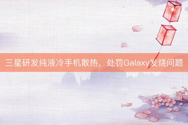 三星研发纯液冷手机散热，处罚Galaxy发烧问题