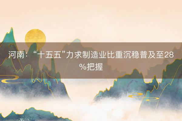 河南：“十五五”力求制造业比重沉稳普及至28%把握