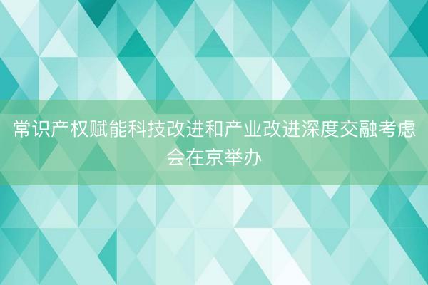 常识产权赋能科技改进和产业改进深度交融考虑会在京举办