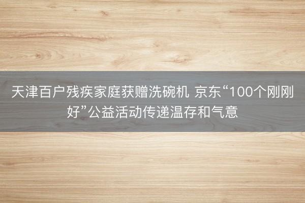 天津百户残疾家庭获赠洗碗机 京东“100个刚刚好”公益活动传递温存和气意