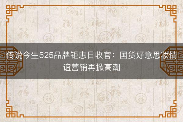 传说今生525品牌钜惠日收官：国货好意思妆情谊营销再掀高潮