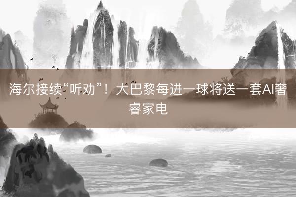 海尔接续“听劝”！大巴黎每进一球将送一套AI奢睿家电