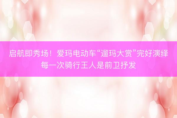 启航即秀场！爱玛电动车“遛玛大赏”完好演绎每一次骑行王人是前卫抒发