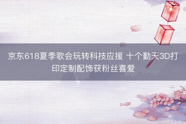 京东618夏季歌会玩转科技应援 十个勤天3D打印定制配饰获粉丝喜爱