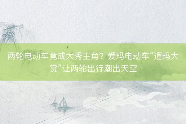 两轮电动车竟成大秀主角？爱玛电动车“遛玛大赏”让两轮出行潮出天空