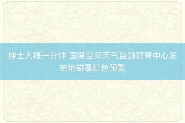 绅士大概一分钟 国度空间天气监测预警中心发布地磁暴红色预警
