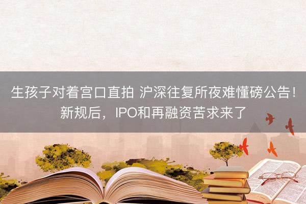 生孩子对着宫口直拍 沪深往复所夜难懂磅公告！新规后，IPO和再融资苦求来了