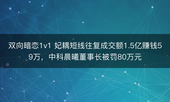 双向暗恋1v1 妃耦短线往复成交额1.5亿赚钱59万，中科晨曦董事长被罚80万元