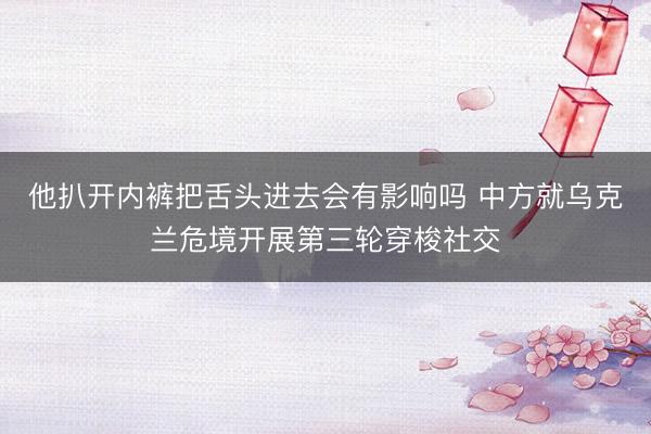 他扒开内裤把舌头进去会有影响吗 中方就乌克兰危境开展第三轮穿梭社交