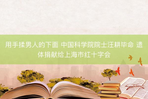 用手揉男人的下面 中国科学院院士汪耕毕命 遗体捐献给上海市红十字会