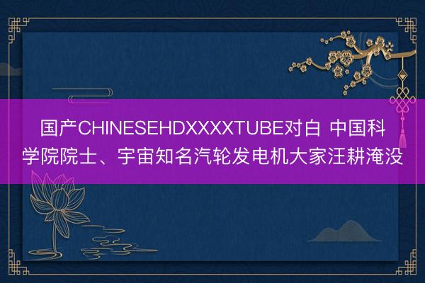 国产CHINESEHDXXXXTUBE对白 中国科学院院士、宇宙知名汽轮发电机大家汪耕淹没