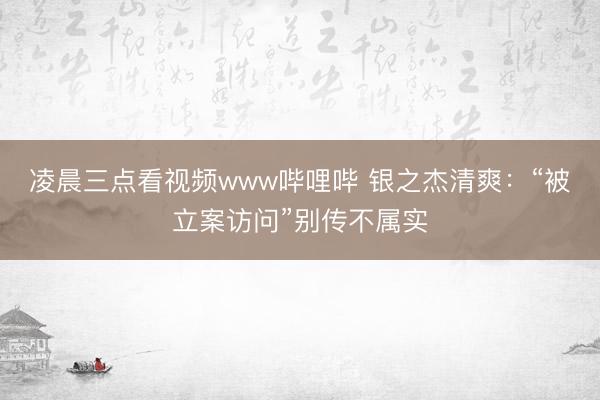 凌晨三点看视频www哔哩哔 银之杰清爽：“被立案访问”别传不属实