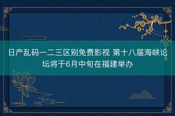 日产乱码一二三区别免费影视 第十八届海峡论坛将于6月中旬在福建举办