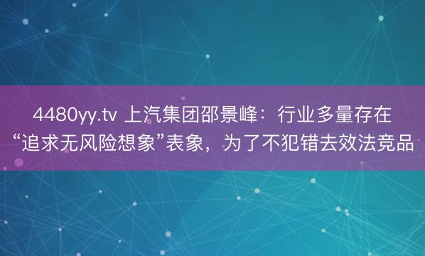 4480yy.tv 上汽集团邵景峰：行业多量存在“追求无风险想象”表象，为了不犯错去效法竞品