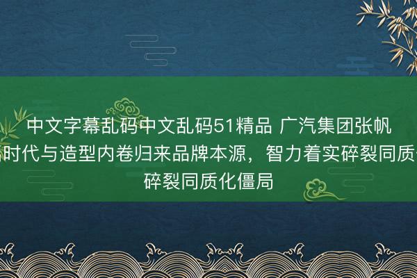 中文字幕乱码中文乱码51精品 广汽集团张帆：跳出时代与造型内卷归来品牌本源，智力着实碎裂同质化僵局