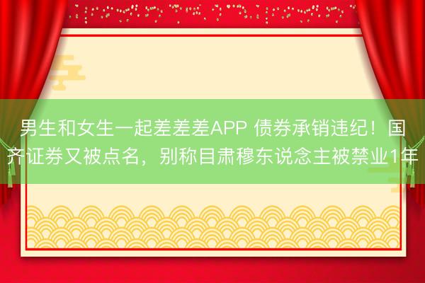 男生和女生一起差差差APP 债券承销违纪！国齐证券又被点名，别称目肃穆东说念主被禁业1年