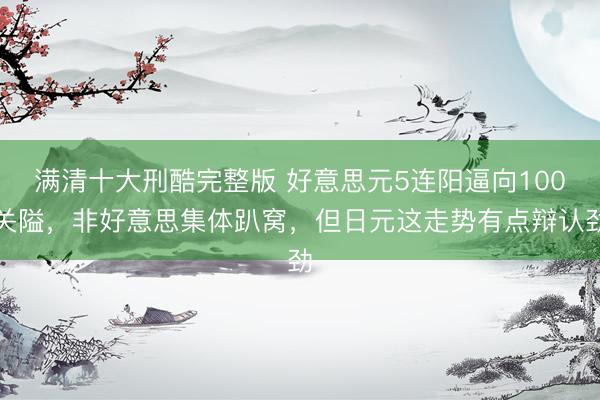 满清十大刑酷完整版 好意思元5连阳逼向100关隘，非好意思集体趴窝，但日元这走势有点辩认劲